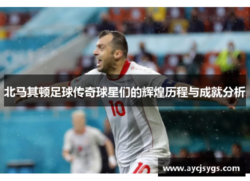 北马其顿足球传奇球星们的辉煌历程与成就分析