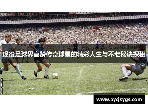 现役足球界高龄传奇球星的精彩人生与不老秘诀探秘