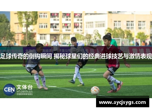 足球传奇的倒钩瞬间 揭秘球星们的经典进球技艺与激情表现